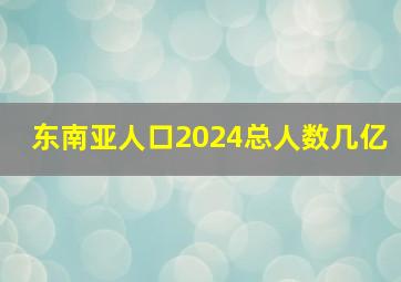 东南亚人口2024总人数几亿