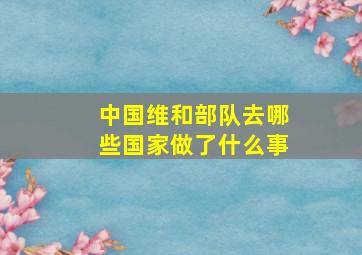 中国维和部队去哪些国家做了什么事