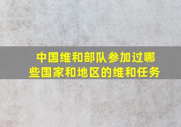 中国维和部队参加过哪些国家和地区的维和任务