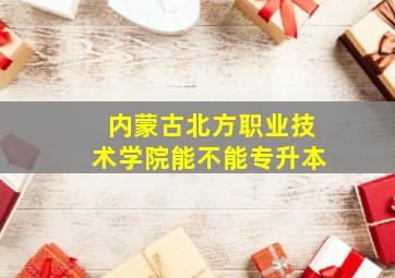 内蒙古北方职业技术学院能不能专升本