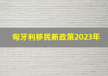 匈牙利移民新政策2023年