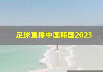 足球直播中国韩国2023